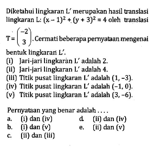 Diketahui lingkaran L' merupakan hasil translasi lingkaran L: (x-1)^2+(y+3)^2=4 oleh translasi T=(-2 3). Cermati beberapa pernyataan mengenai 3 bentuk lingkaran L'. (i) Jari-jari lingkaran L' adalah 2. (ii) Jari-jari lingkaran L' adalah 4. (iii) Titik pusat lingkaran L' adalah (1, -3). (iv) Titik pusat lingkaran L' adalah (-1, 0). (v) Titik pusat lingkaran L' adalah (3, -6). Pernyataan yang benar adalah ....