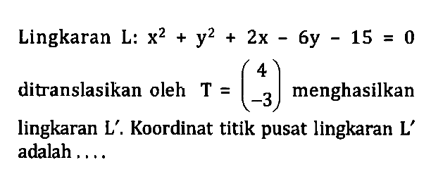 Lingkaran L: x^2+y^2+2x-6y-15=0 ditranslasikan oleh T=(4 -3) menghasilkan lingkaran L'. Koordinat titik pusat lingkaran L' adalah...