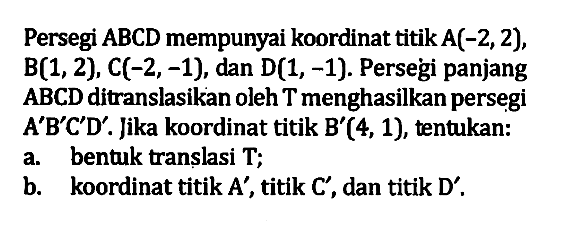 Persegi ABCD mempunyai koordinat titik A(-2,2), B(1,2), C(-2,-1), dan D(1,-1). Persegi panjang ABCD ditranslasikan oleh T menghasilkan persegi A'B'C'D' . Jika koordinat titik B'(4, 1), tentukan: 
 a. bentuk translasi T; 
 b. koordinat titik A', titik C', dan titik D'.