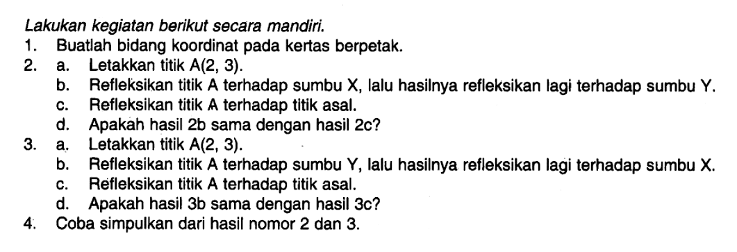 Lakukan kegiatan berikut secara mandiri. 1. Buatlah bidang koordinat pada kertas berpetak. 2. a. Letakkan titik A(2,3). b. Refleksikan titik A terhadap sumbu X, lalu hasilnya refleksikan lagi terhadap sumbu Y. c. Refleksikan titik A terhadap titik asal. d. Apakah hasil 2b sama dengan hasil 2c? 3. a. Letakkan titik A(2,3). b. Refleksikan titik A terhadap sumbu Y, lalu hasilnya refleksikan lagi terhadap sumbu X. c. Refleksikan titik A terhadap titik asal. d. Apakah hasil 3b sama dengan hasil 3c? 4. Coba simpulkan dari hasil nomor 2 dan 3.