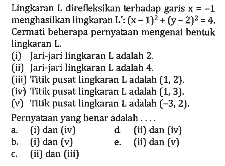 Lingkaran L direfleksikan terhadap garis x=-1 menghasilkan lingkaran L': (x-1)^2+(y-2)^2=4. Cermati beberapa pernyataan mengenai bentuk lingkaran L. (i) Jari-jari lingkaran L adalah 2. (ii) Jari-jari lingkaran L adalah 4. (iii) Titik pusat lingkaran L adalah (1, 2). (iv) Titik pusat lingkaran L adalah (1, 3). (v) Titik pusat lingkaran L adalah (-3, 2). Pernyataan yang benar adalah ....