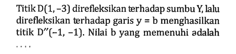 Titik D(1,-3) direfleksikan terhadap sumbu Y lalu direfleksikan terhadap garis y = b menghasilkan titik D" (-1, -1). Nilai b yang memenuhi adalah