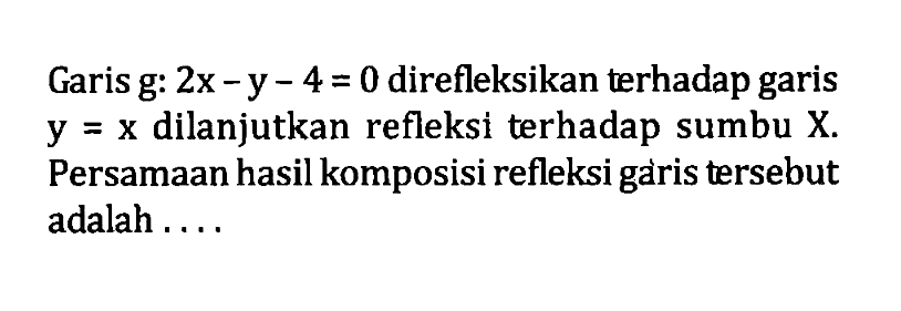 Garis g: 2x-y-4=0 direfleksikan terhadap garis y=x dilanjutkan refleksi terhadap sumbu X. Persamaan hasil komposisi refleksi garis tersebut adalah .....