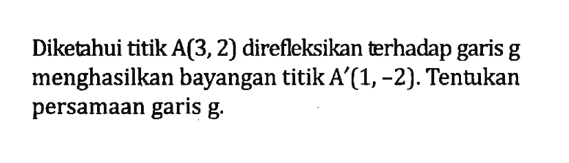 Diketahui titik A(3,2) direfleksikan terhadap garis g menghasilkan bayangan titik A'(1,-2) Tentukan persamaan garis g