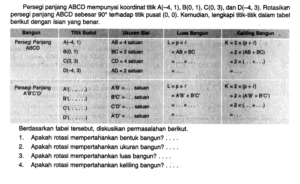 Persegi panjang ABCD mempunyai koordinat titik A(-4, 1), B(0, 1), C(0, 3), dan D(-4, 3). Rotasikan persegi panjang ABCD sebesar 90 terhadap titik pusat (0, 0). Kemudian, lengkapi titik-titik dalam tabel berikut dengan isian yang benar. Bangun Titik Sudut Ukuran Sisi Luaa Bangun Keliling Bangun Persegi Panjang ABCD A(-4,1) B(0,1) C(0,3) D(-4,3) AB=4 satuan BC=2 satuan CD=4 satuan AD=2 satuan L=pxl=ABxAC=...x...=... K=2x(p+l)=2x(AB+BC)=2x(...+...)=... Persegi Panjang A'B'C'D' A'(...,...) B'(...,...) C'(...,...) D'(...,...) A'B'=... satuan B'C'=... satuan C'D'=... satuan A'D'=... satuan L=pxl=A'B'xA'C'=...x...=... K=2x(p+l)=2x(A'B'+B'C')=2x(...+...)=... Berdasarkan tabel tersebut, diskusikan permasalahan berikut. 1. Apakah rotasi mempertahankan bentuk bangun? ... 2. Apakah rotasi mempertahankan ukuran bangun? ... 3. Apakah rotasi mempertahankan luas bangun? ... 4. Apakah rotasi mempertahankan keliling bangun? ...