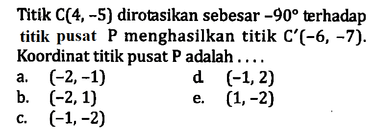 Titik C(4,-5) dirotasikan sebesar -90 terhadap titik pusat P menghasilkan titik C'(-6,-7). Koordinat titik pusat P adalah ...