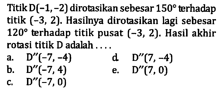 TitikD(-1,-2) dirotasikan sebesar 150 terhadap titik (-3, 2). Hasilnya dirotasikan lagi sebesar 120 terhadap titik pusat (-3, 2). Hasil akhir rotasi titik D adalah ...