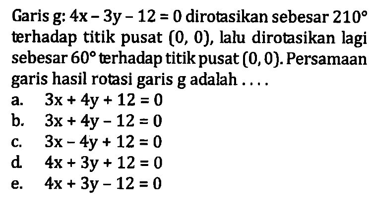 Garis g: 4x-3y-12=0 dirotasikan sebesar 210 terhadap titik pusat (0, 0), lalu dirotasikan lagi sebesar 60 terhadap titik pusat (0, 0). Persamaan garis hasil rotasi garis g adalah . . . .