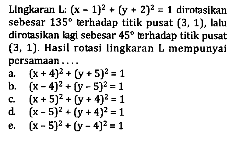 Lingkaran L: (x - 1)^2 + (y + 2)^2 = 1 dirotasikan sebesar 135 terhadap titik pusat (3, 1), lalu dirotasikan lagi sebesar 45 terhadap titik pusat (3, 1). Hasil rotasi lingkaran L mempunyai persamaan