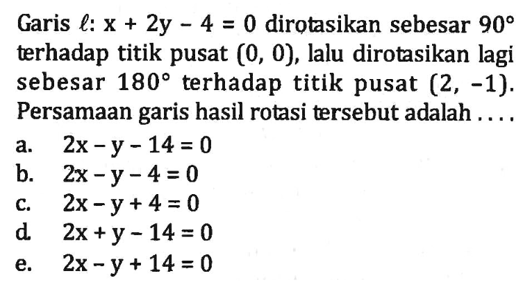 Garis l: x+2y-4 = 0 dirotasikan sebesar 90 terhadap titik pusat (0, 0), lalu dirotasikan lagi sebesar 180 terhadap titik pusat (2, -1). Persamaan garis hasil rotasi tersebut adalah....