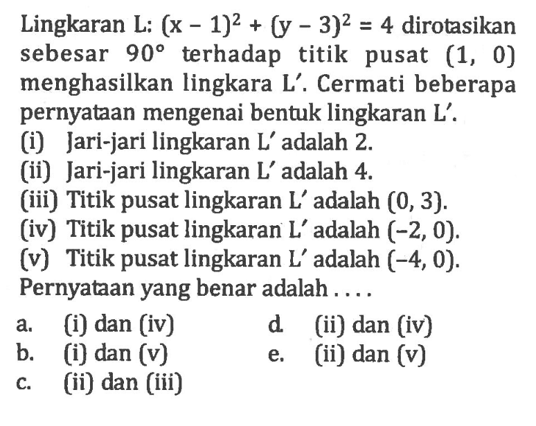 Lingkaran L: (x-1)^2 + (y-3)^2 = 4 dirotasikan sebesar 90 terhadap titik pusat (1, 0) menghasilkan lingkara L'. Cermati beberapa pernyataan mengenai bentuk lingkaran L'. (i) Jari-jari lingkaran L' adalah 2. (ii) Jari-jari lingkaran L' adalah 4. (iii) Titik pusat lingkaran L' adalah (0, 3). (iv) Titik pusat lingkaran L' adalah (-2, 0). (v) Titik pusat lingkaran L' adalah (-4,0). Pernyataan yang benar adalah....