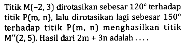 Titik M(-2, 3) dirotasikan sebesar 120 terhadap titik P(m, n), lalu dirotasikan lagi sebesar 150 terhadap titik P(m, n) menghasilkan titik M"(2,5). Hasil dari 2m+3n adalah ....