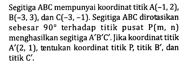 Segitiga ABC mempunyai koordinat titik A(-1, 2), B(-3, 3), dan C(-3, -1). Segitiga ABC dirotasikan sebesar 90 terhadap titik pusat P(m, n) menghasilkan segitiga A'B'C'. Jika koordinat titik A'(2, 1), tentukan koordinat titik P, titik B', dan titik C'.