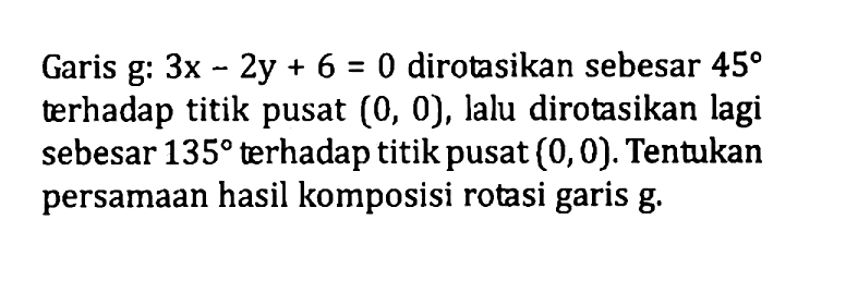 Garis g: 3x-2y+6=0 dirotasikan sebesar 45 terhadap titik pusat (0, 0), lalu dirotasikan lagi sebesar 135 terhadap titik pusat (0, 0). Tentukan persamaan hasil komposisi rotasi garis g.