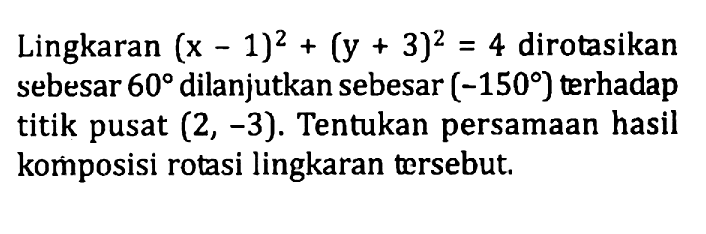 Lingkaran (x-1)^2+(y+3)^2=4 dirotasikan sebesar 60 dilanjutkan sebesar (-150 ) terhadap titik pusat (2, -3). Tentukan persamaan hasil komposisi rotasi lingkaran tersebut.