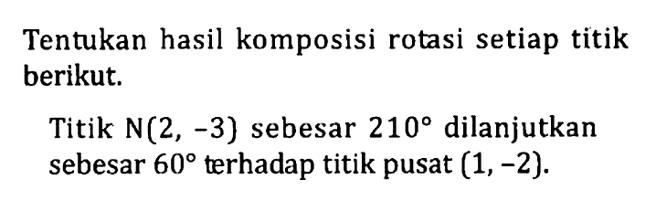 Tentukan hasil komposisi rotasi setiap titik berikut Titik N(2, -3) sebesar 210 dilanjutkan sebesar 60 terhadap titik pusat (1,-2).