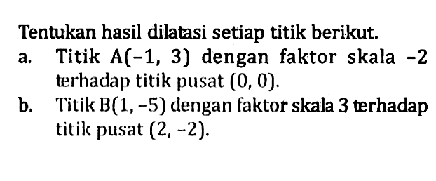 Tentukan hasil dilatasi setiap titik berikut. a. Titik A(-1,3) dengan faktor skala -2 terhadap titik pusat (0, 0). b. Titik B(1, -5) dengan faktor skala 3 terhadap titik pusat (2,-2).