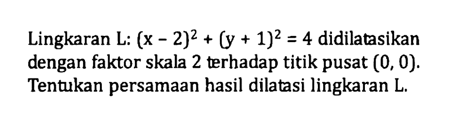 Lingkaran L:(x-2)^2+(y+1)^2=4 didilatasikan dengan faktor skala 2 terhadap titik pusat (0, 0). Tentukan persamaan hasil dilatasi lingkaran L.