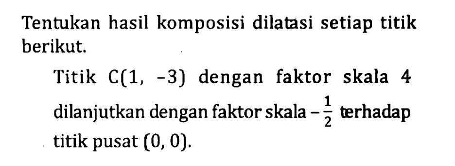 Tentukan hasil komposisi dilatasi setiap titik berikut. Titik C(1,-3) dengan faktor skala 4 dilanjutkan dengan faktor skala -1/2 terhadap titik pusat (0,0).