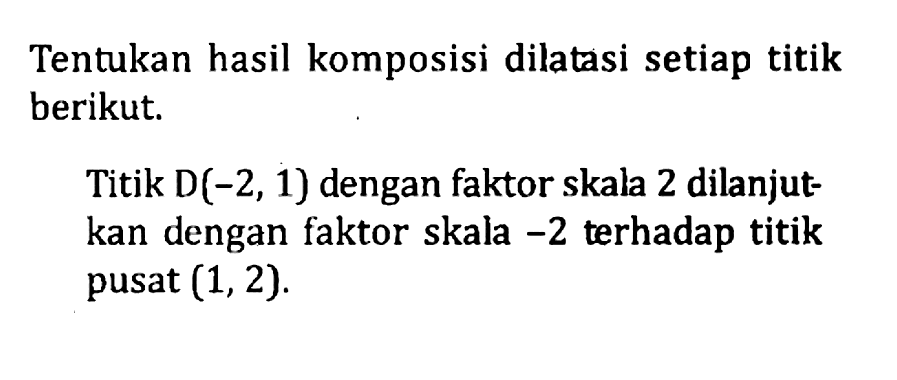 Tentukan hasil komposisi dilatasi setiap titik berikut. Titik D(-2, 1) dengan faktor skala 2 dilanjut- kan dengan faktor skala -2 terhadap titik pusat (1, 2).