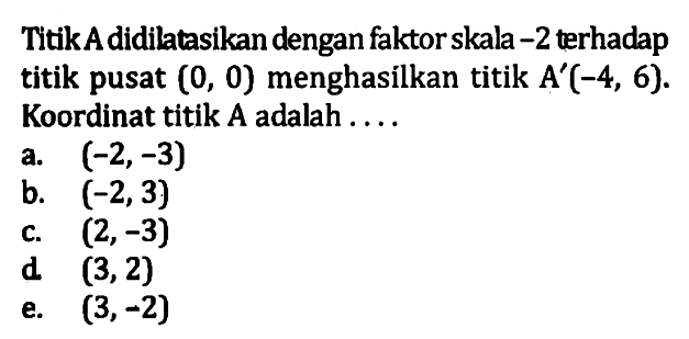 Titik A didilatasikan dengan faktor skala -2 terhadap titik pusat (0, 0) menghasilkan titik A'(-4, 6). Koordinat titik A adalah ...