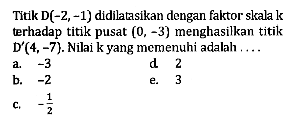 Titik D(-2, -1) didilatasikan dengan faktor skala k terhadap titik pusat (0, -3) menghasilkan titik D'(4, -7). Nilai k yang memenuhi adalah . . . .