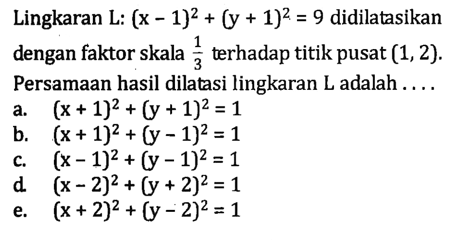 Lingkaran L: (x-1)^2 + (y + 1)^2 = 9 didilatasikan dengan faktor skala 1/3 terhadap titik pusat (1,2). Persamaan hasil dilatasi lingkaran L adalah