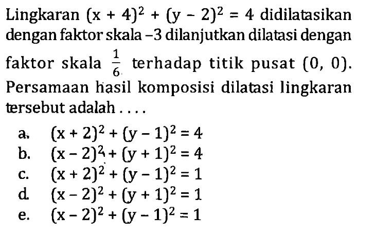 Lingkaran (x + 4)^2 + (y - 2)^2 = 4 didilatasikan dengan faktor skala -3 dilanjutkan dilatasi dengan faktor skala 1/6 terhadap titik pusat (0, 0). Persamaan hasil komposisi dilatasi lingkaran tersebut adalah