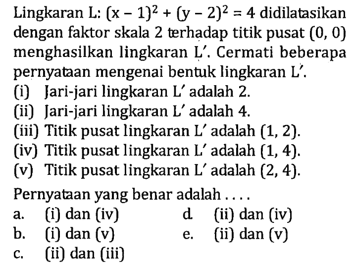 Lingkaran L: (x - 1)^2 + (y - 2)^2 = 4 didilatasikan dengan faktor skala 2 terhadap titik pusat (0, 0) menghasilkan lingkaran L' . Cermati beberapa pernyataan mengenai bentuk lingkaran L' . (1) Jari-jari lingkaran L' adalah 2 (ii) Jari-jari lingkaran L' adalah 4 (iii) Titik pusat lingkaran L adalah (1,2). (iv) Titik pusat lingkaran L' adalah (1, 4) (v) Titik pusat lingkaran L' adalah (2,4). Pernyataan yang benar adalah