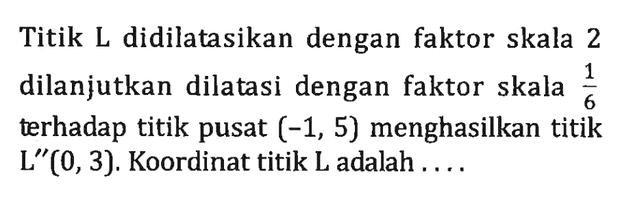 Titik L didilatasikan dengan faktor skala 2 dilanjutkan dilatasi dengan faktor skala 1/6 terhadap titik pusat (-1,5) menghasilkan titik L"(0,3). Koordinat titik L adalah ....