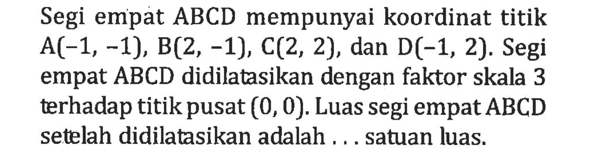 Segi empat ABCD mempunyai koordinat titik A(-1, -1), B(2, -1), C(2, 2), dan D(-1, 2). Segi empat ABCD didilatasikan dengan faktor skala 3 terhadap titik pusat (0,0). Luas segi empat ABCD setelah didilatasikan adalah .... satuan luas