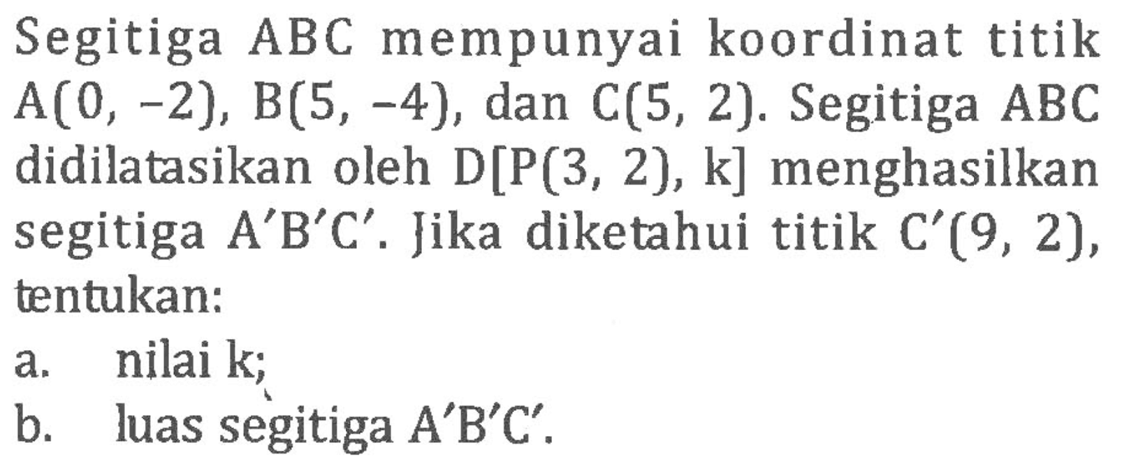 Segitiga ABC mempunyai koordinat titik A(0, -2), B(S, -4), dan C(5, 2). Segitiga ABC didilatasikan oleh D[P(3, 2), k] menghasilkan segitiga A'B'C'. Jika diketahui titik C'(9, 2), tentukan: a. nilai k; b. luas segitiga A'B'C'.