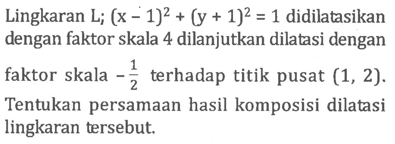 Lingkaran L; (x-1)^2+(y+1)^2=1 didilatasikan dengan faktor skala 4 dilanjutkan dilatasi dengan faktor skala -1/2 terhadap titik pusat (1,2). Tentukan persamaan hasil komposisi dilatasi lingkaran tersebut.