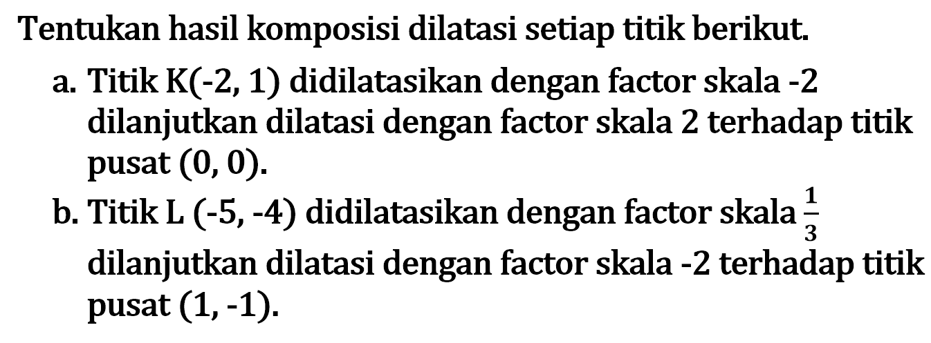 Tentukan hasil komposisi dilatasi setiap titik berikut a. Titik K(-2, 1) didilatasikan dengan factor skala -2 dilanjutkan dilatasi dengan factor skala 2 terhadap titik pusat (0, 0). b. Titik L (-5,-4) didilatasikan dengan factor skala 1/3 dilanjutkan dilatasi dengan factor skala -2 terhadap titik pusat (1,-1).