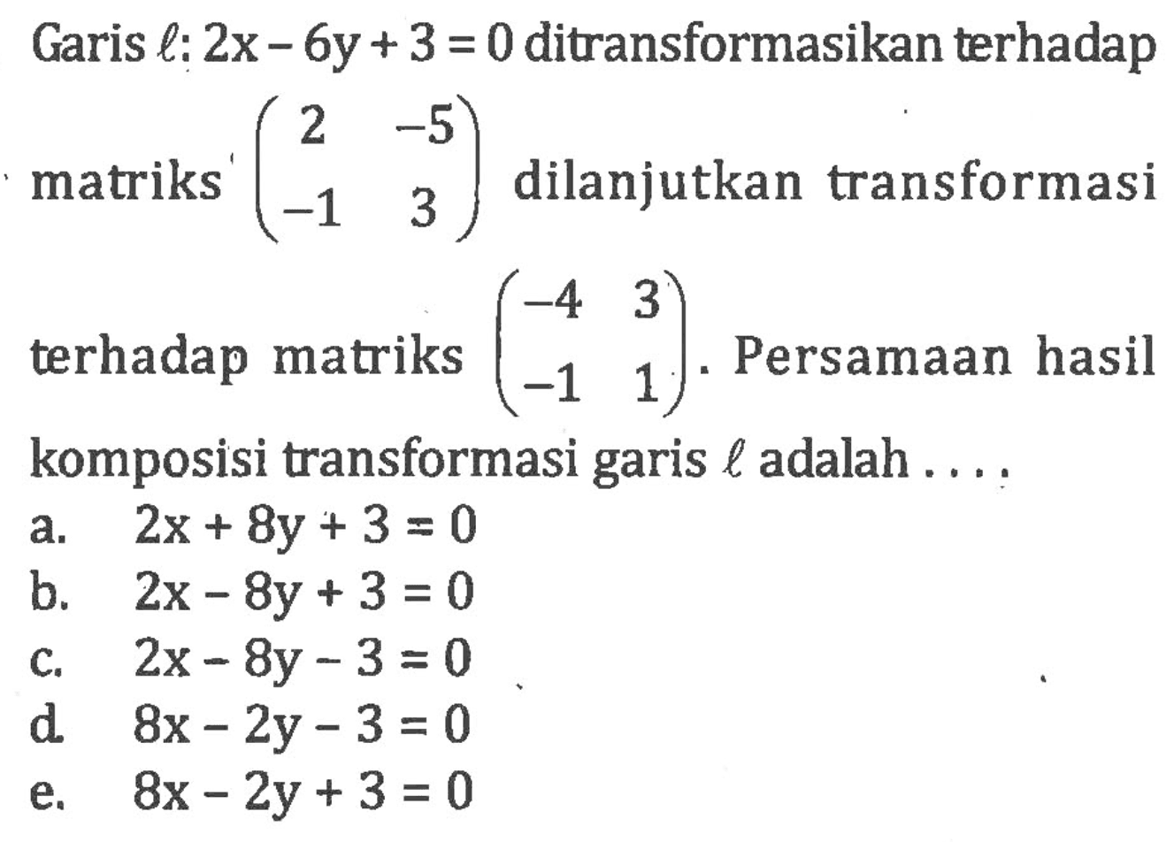 Garis l: 2x-6y+3=0 ditransformasikan terhadap matriks (2 -5 -1 3) dilanjutkan transformasi terhadap matriks (-4 3 -1 1). Persamaan hasil komposisi transformasi garis l adalah....