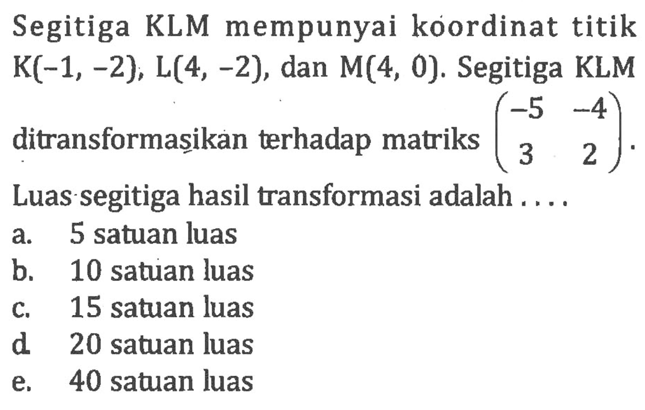 Segitiga KLM mempunyai koordinat titik K(-1,-2), L(4,-2), dan M(4,0). Segitiga KLM ditransformasikan terhadap matriks (-5 -4 3 2). Luas segitiga hasil transformasi adalah....