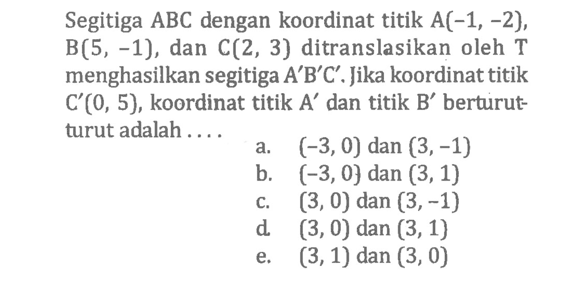 Segitiga ABC dengan koordinat titik A(-1,-2), B(5,-1), dan C(2,3) ditranslasikan oleh T menghasilkan segitiga A'B'C' . Jika koordinat titik C'(0,5), koordinat titik A' dan titik B' berturut turut adalah ...