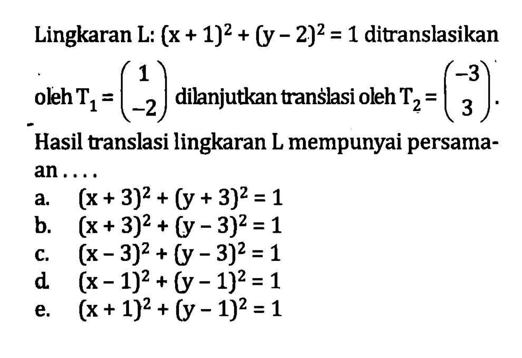 Lingkaran L: (x+1)^2+(y-2)^2=1 ditranslasikan oleh T1=(1 -2) dilanjutkan oleh transhasi T2=(-3 3). Hasil translsi lingkaran L mempunyai persama- an . . . .