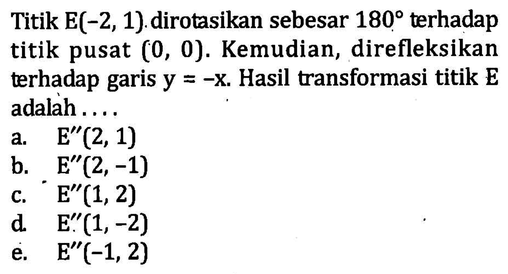 Titik E(-2,1) dirotasikan sebesar 180 terhadap titik pusat (0,0). Kemudian, direfleksikan terhadap garis y=-x. Hasil transformasi titik E adalah....