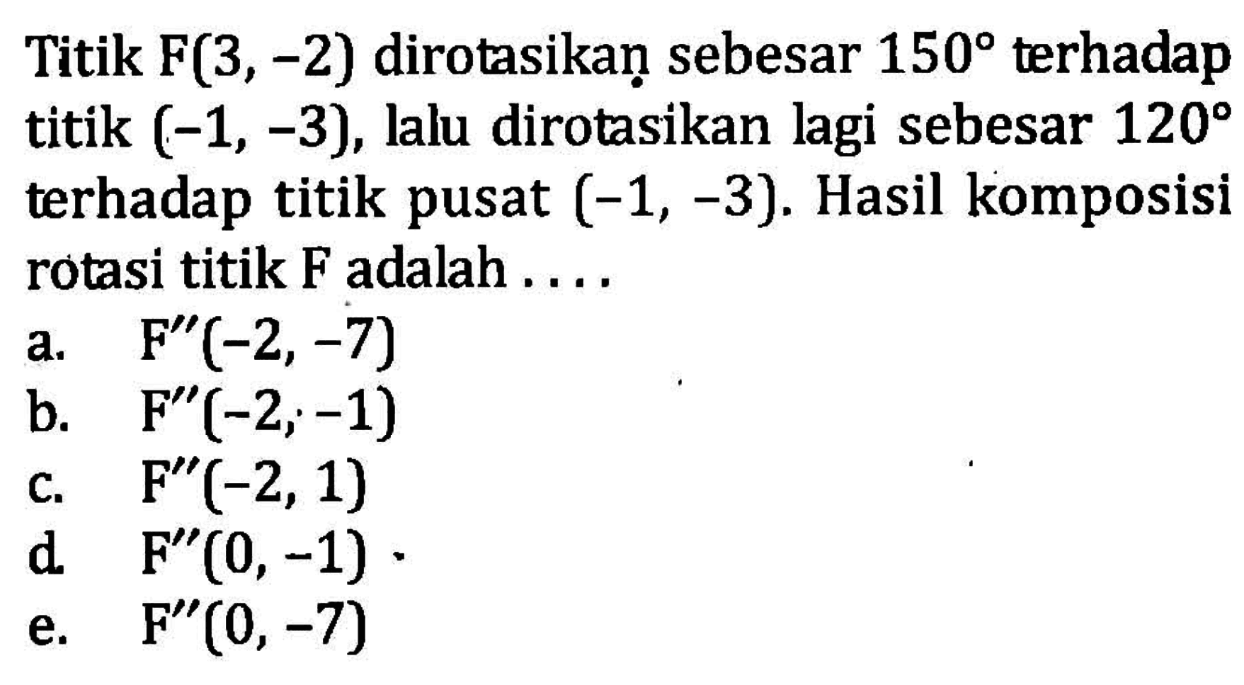 Titik F(3,-2) dirotasikan sebesar 150 terhadap titik (-1,-3), lalu dirotasikan lagi sebesar 120 terhadap titik pusat (-1,-3). Hasil komposisi rotasi titik F adalah ....