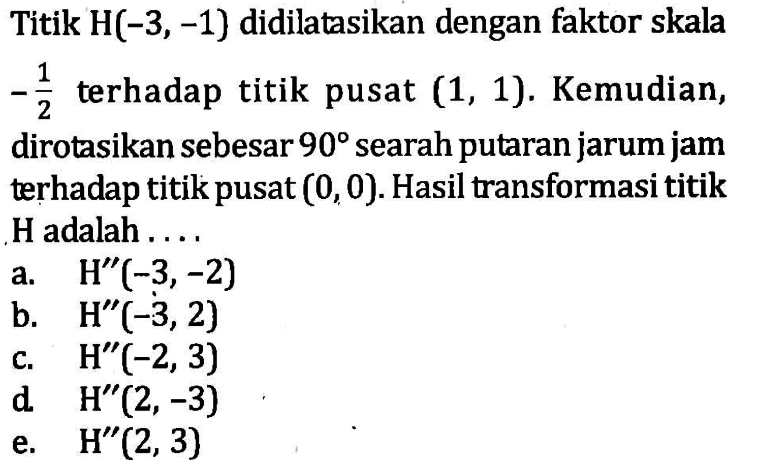 Titik H(-3, -1) didilatasikan dengan faktor skala -1/2 terhadap titik pusat (1, 1). Kemudian, dirotasikan sebesar 90 searah putaran jarum jam terhadap titik pusat (0,0). Hasil transformasi titik H adalah....