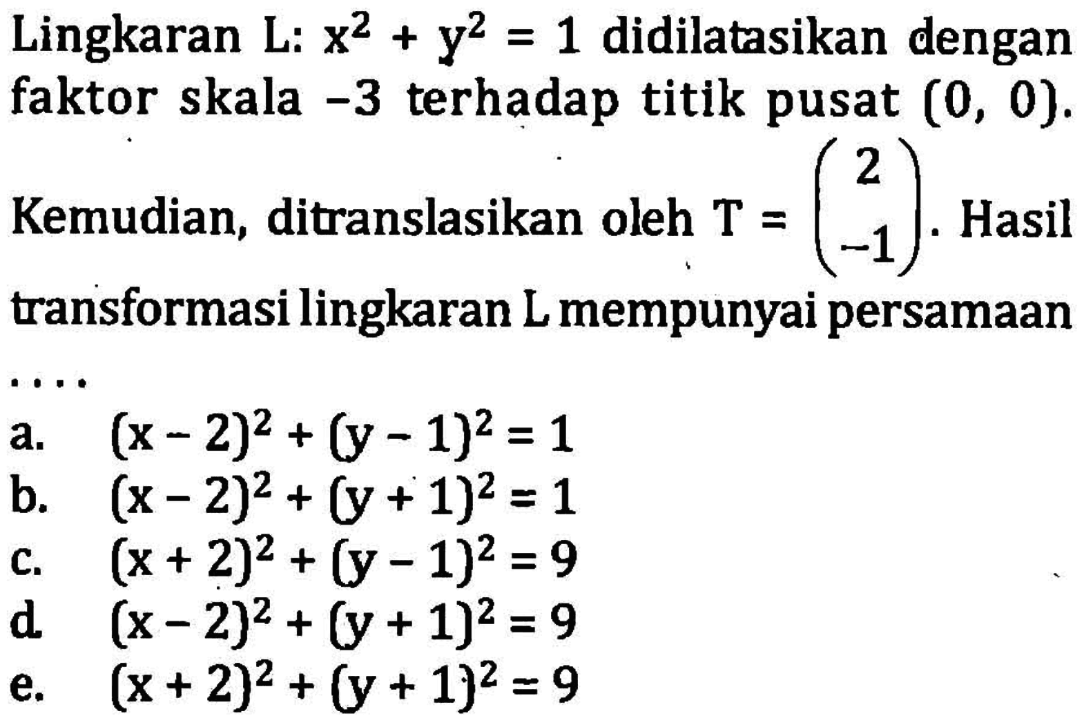 Lingkaran L:  x^2+y^2=1  didilatasikan dengan faktor skala  -3  terhadap titik pusat  (0,0) . Kemudian, ditranslasikan oleh  T=(/c2  -1). Hasil transformasi lingkaran L mempunyai persamaana.  (x-2)^2+(y-1)^2=1 b.  (x-2)^2+(y+1)^2=1 c.  (x+2)^2+(y-1)^2=9 d.  (x-2)^2+(y+1)^2=9 e.  (x+2)^2+(y+1)^2=9 