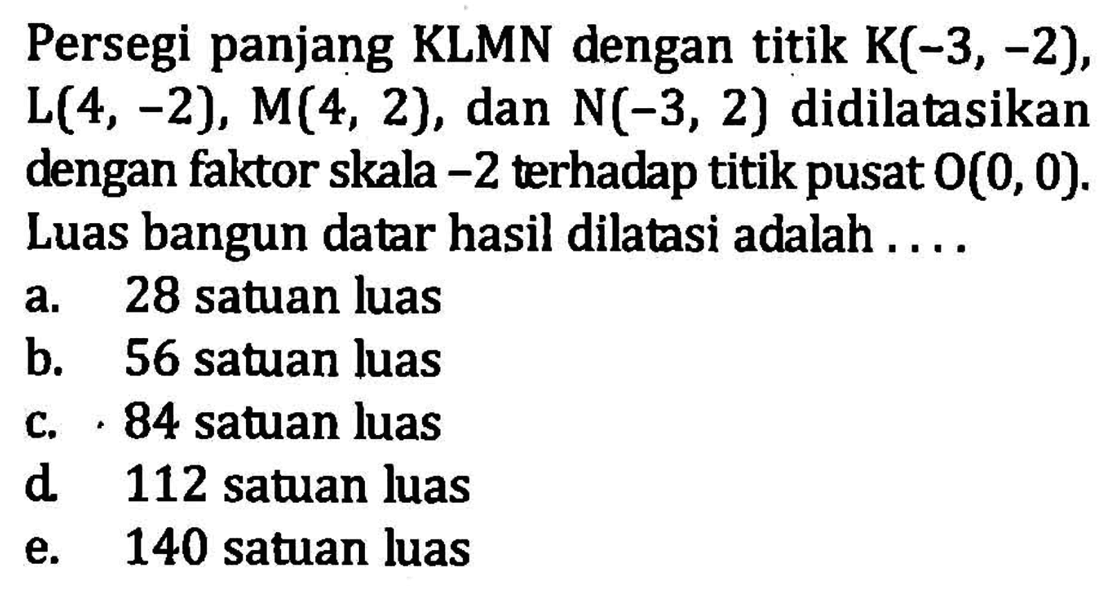 Persegi panjang KLMN dengan titik K(-3, -2), L(4, -2), M(4, 2), dan N(-3, 2) didilatasikan dengan faktor skala -2 terhadap titik pusat O(0, 0). Luas bangun datar hasil dilatasi adalah . . . .