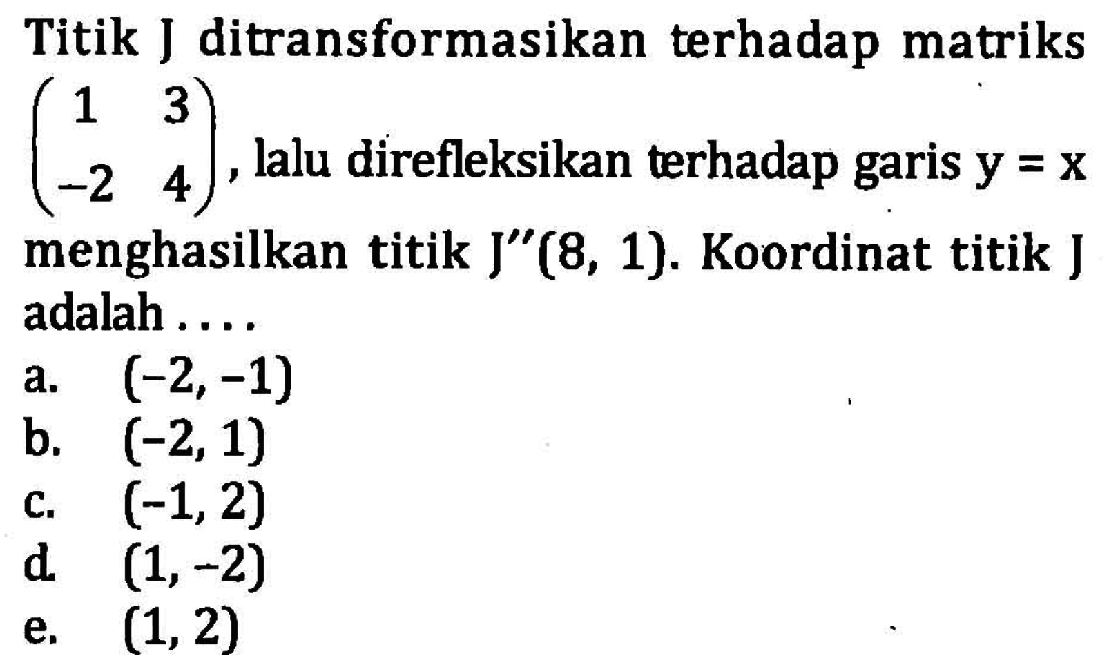 Titik J ditransformasikan terhadap matriks (1 3 -2 4), lalu direfleksikan terhadap garis y=x menghasilkan titik J''(8, 1). Koordinat titik J adalah . . . .