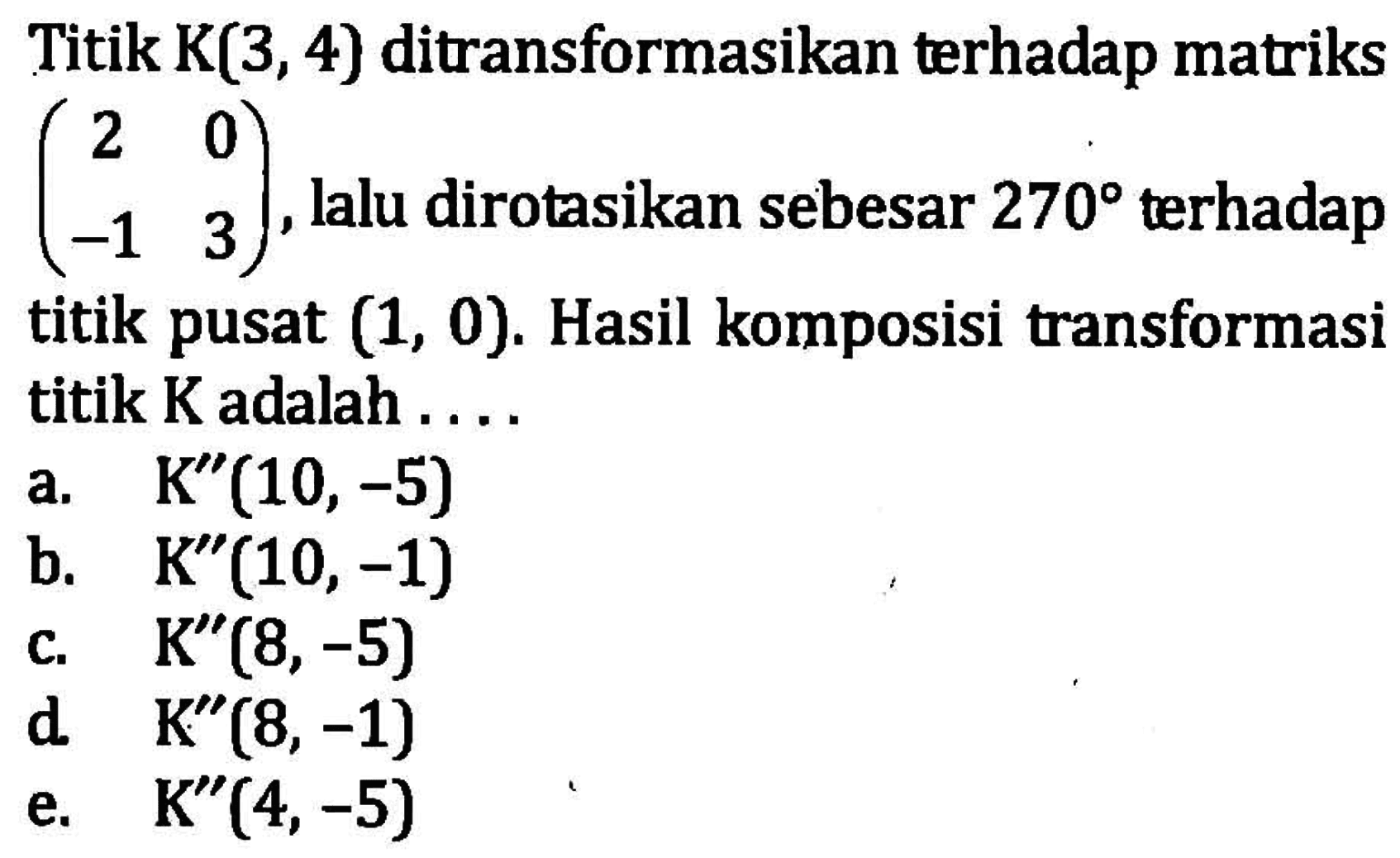 Titik K(3, 4) ditransformasikan terhadap matriks (2 0 -1 3), lalu dirotasikan sebesar 270 terhadap titik pusat (1, 0). Hasil komposisi transformasi titik K adalah ...