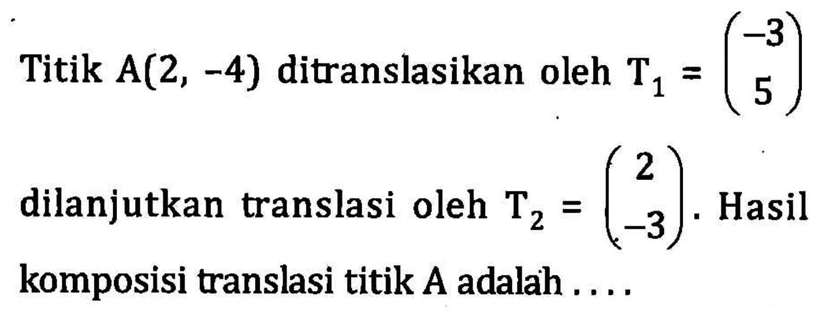 Titik A(2, -4) ditranslasikan oleh T1=(-3 5) dilanjutkan translasi oleh T2=(2 -3). Hasil komposisi translasi titik A adalah ...