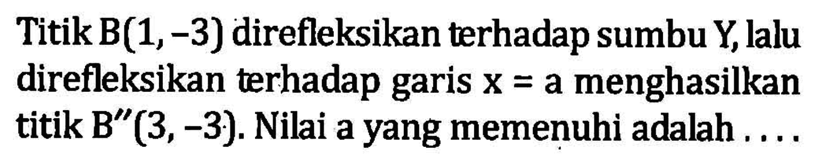 Titik B(1,3) direfleksikan terhadap sumbu Y, lalu direfleksikan terhadap garis x=a menghasilkan titik B''(3, -3). Nilai a yang memenuhi adalah....