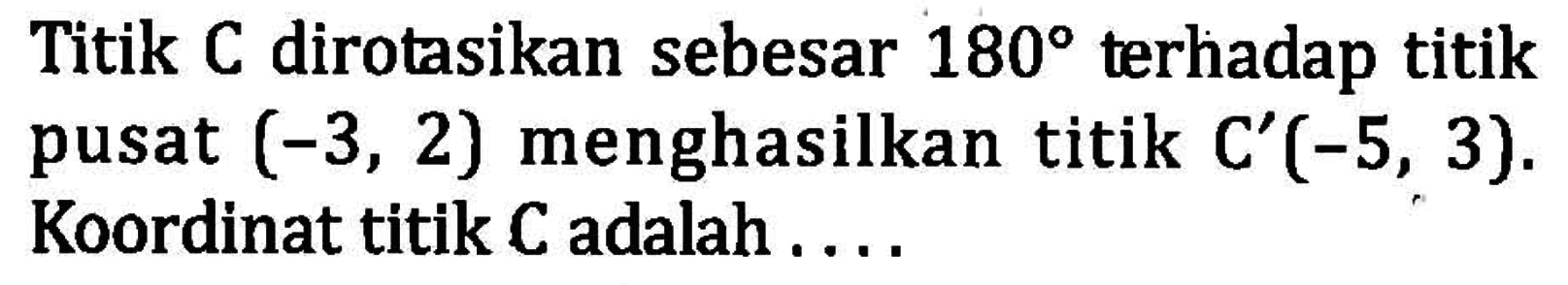 Titik C dirotasikan sebesar 180 terhadap titik pusat (-3,2) menghasilkan titik C'(-5,3). Koordinat titik C adalah . . . .