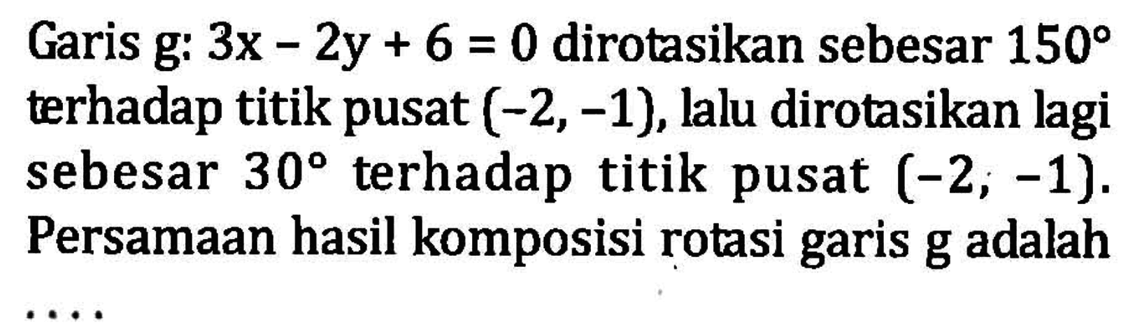 Garis g:  3x-2y+6=0  dirotasikan sebesar  150  terhadap titik pusat  (-2,-1) , lalu dirotasikan lagi sebesar  30  terhadap titik pusat  (-2, -1) . Persamaan hasil komposisi rotasi garis g adalah...