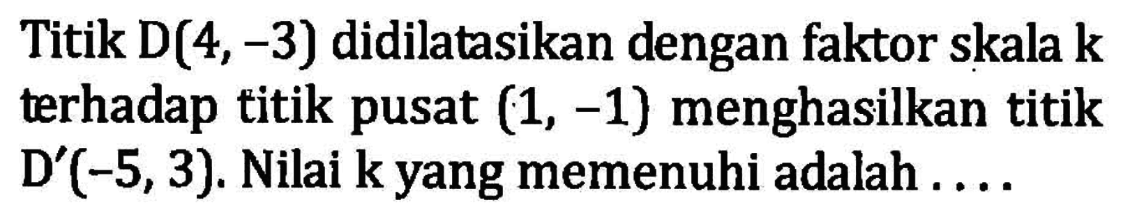 Titik D(4,-3) didilatasikan dengan faktor skala k terhadap titik pusat (1, -1) menghasilkan titik D'(-5,3). Nilai k yang memenuhi adalah ....